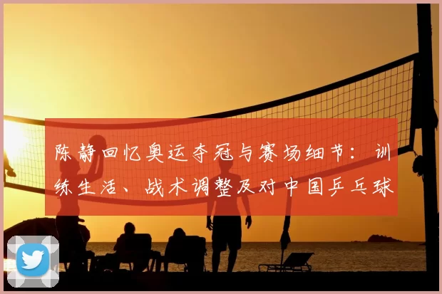 陈静回忆奥运夺冠与赛场细节：训练生活、战术调整及对中国乒乓球影响