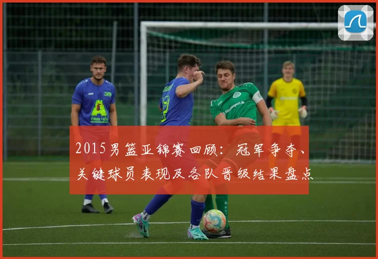 2015男篮亚锦赛回顾：冠军争夺、关键球员表现及各队晋级结果盘点