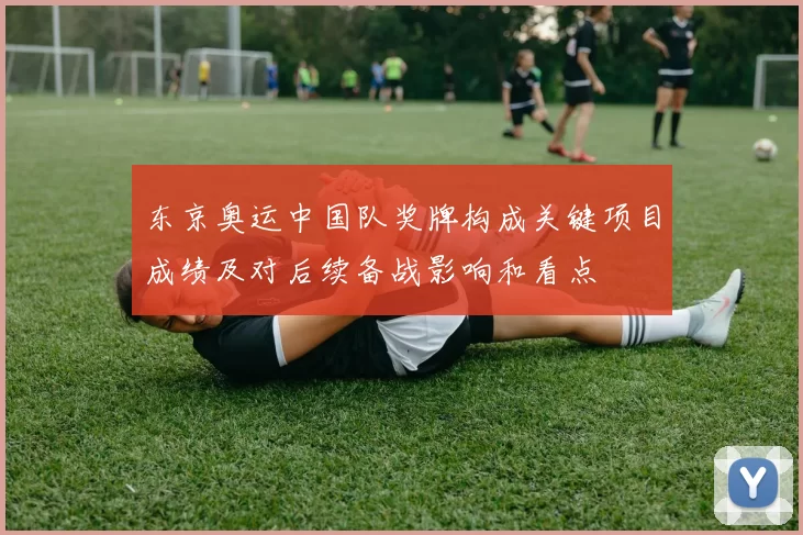 东京奥运中国队奖牌构成关键项目成绩及对后续备战影响和看点