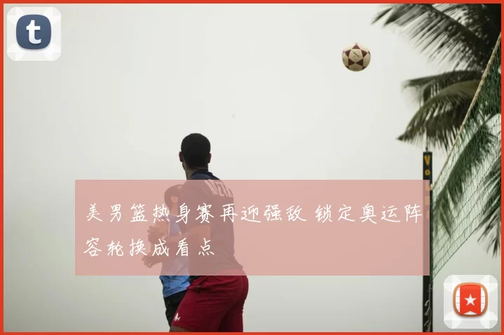 美男篮热身赛再迎强敌 锁定奥运阵容轮换成看点