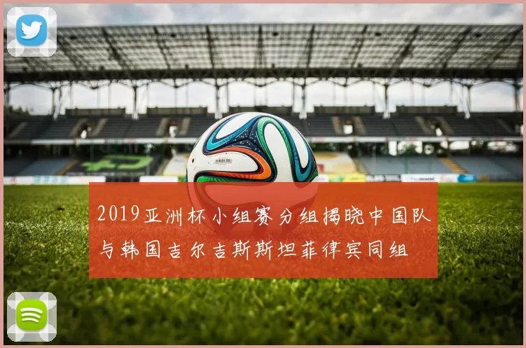 2019亚洲杯小组赛分组揭晓中国队与韩国吉尔吉斯斯坦菲律宾同组
