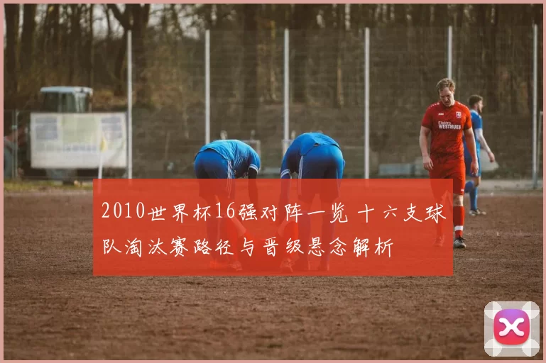2010世界杯16强对阵一览 十六支球队淘汰赛路径与晋级悬念解析