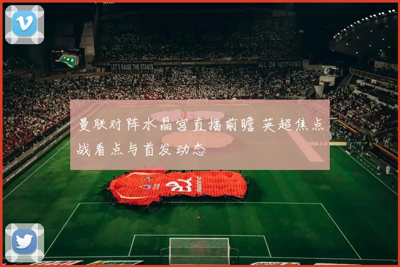 曼联对阵水晶宫直播前瞻 英超焦点战看点与首发动态