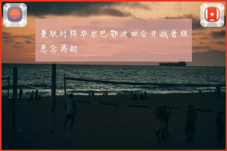 曼联对阵毕尔巴鄂次回合开战晋级悬念再起