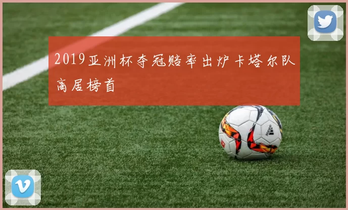 2019亚洲杯夺冠赔率出炉卡塔尔队高居榜首