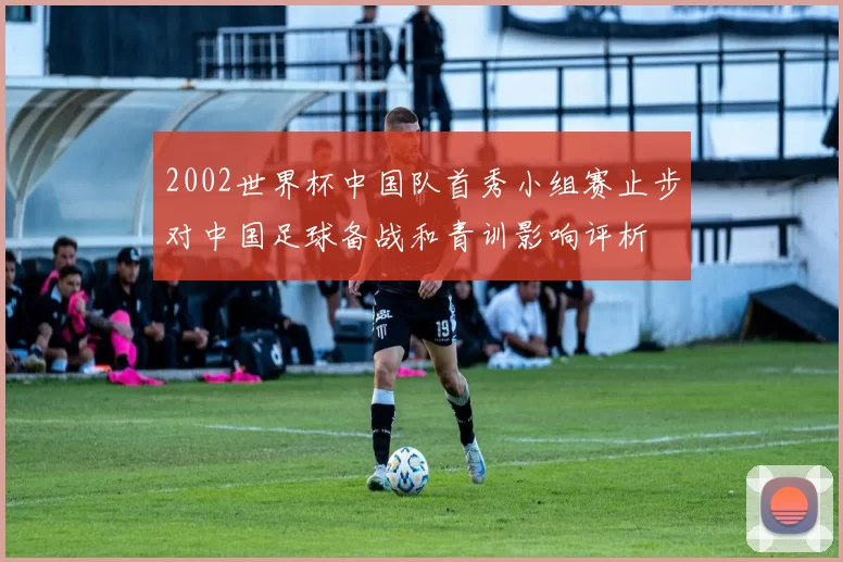 2002世界杯中国队首秀小组赛止步对中国足球备战和青训影响评析