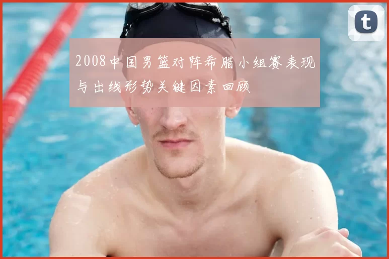 2008中国男篮对阵希腊小组赛表现与出线形势关键因素回顾