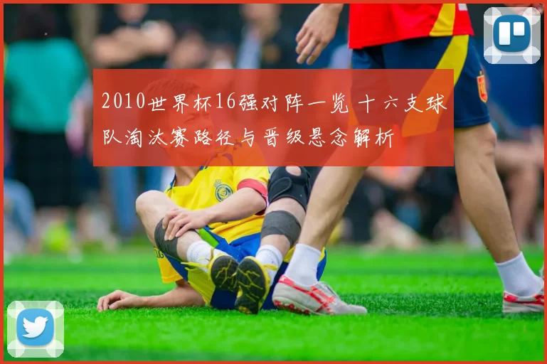 2010世界杯16强对阵一览 十六支球队淘汰赛路径与晋级悬念解析