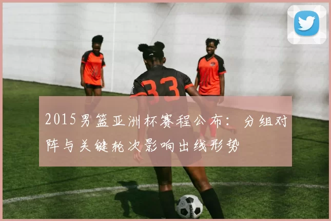 2015男篮亚洲杯赛程公布：分组对阵与关键轮次影响出线形势