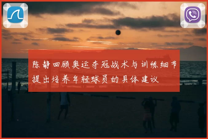 陈静回顾奥运夺冠战术与训练细节提出培养年轻球员的具体建议