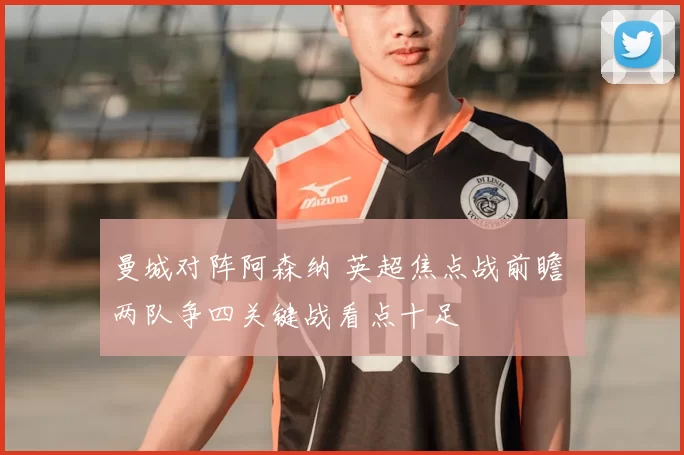 曼城对阵阿森纳 英超焦点战前瞻 两队争四关键战看点十足