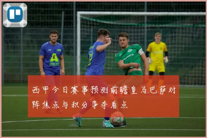 西甲今日赛事预测前瞻皇马巴萨对阵焦点与积分争夺看点