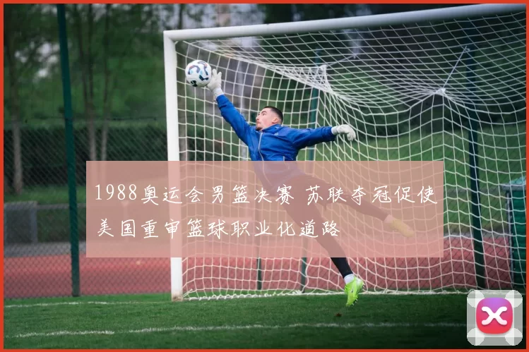 1988奥运会男篮决赛 苏联夺冠促使美国重审篮球职业化道路