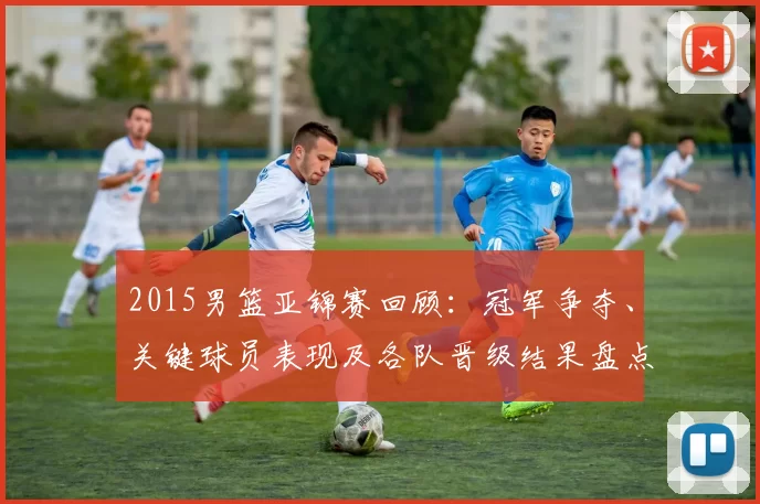 2015男篮亚锦赛回顾：冠军争夺、关键球员表现及各队晋级结果盘点