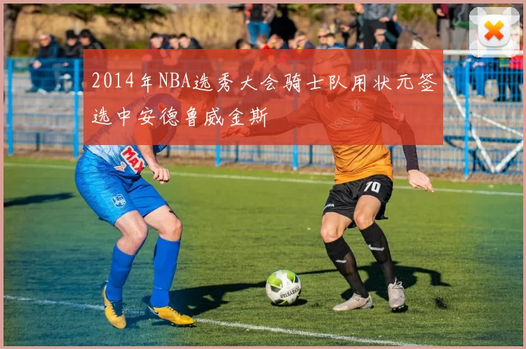 2014年NBA选秀大会骑士队用状元签选中安德鲁威金斯