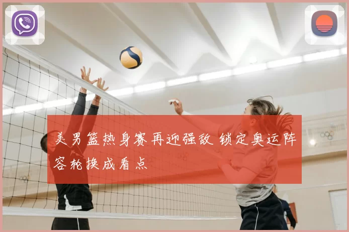 美男篮热身赛再迎强敌 锁定奥运阵容轮换成看点