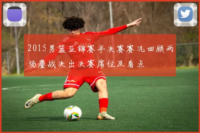 2015男篮亚锦赛半决赛赛况回顾两场鏖战决出决赛席位及看点
