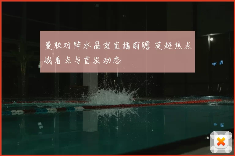 曼联对阵水晶宫直播前瞻 英超焦点战看点与首发动态