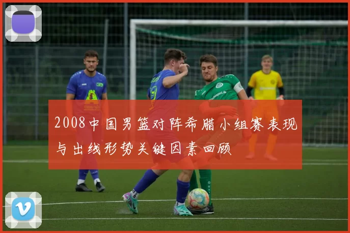 2008中国男篮对阵希腊小组赛表现与出线形势关键因素回顾