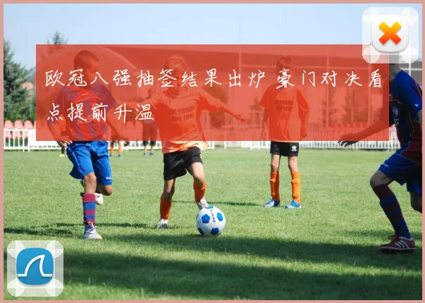 欧冠八强抽签结果出炉 豪门对决看点提前升温