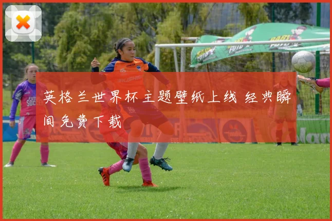 英格兰世界杯主题壁纸上线 经典瞬间免费下载