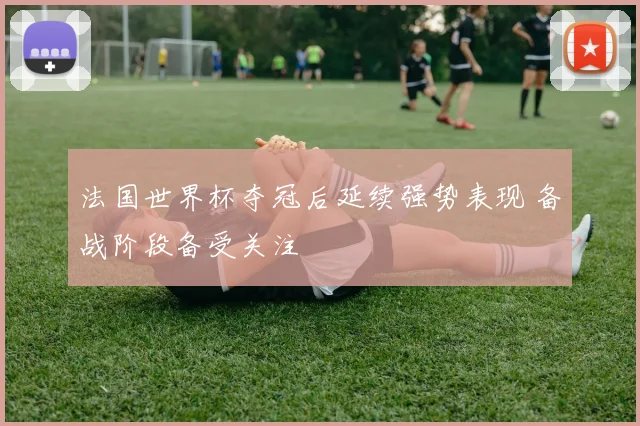 法国世界杯夺冠后延续强势表现 备战阶段备受关注