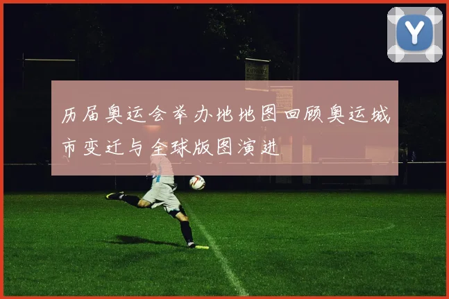 历届奥运会举办地地图回顾奥运城市变迁与全球版图演进